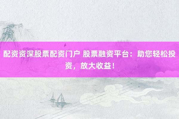 配资资深股票配资门户 股票融资平台：助您轻松投资，放大收益！