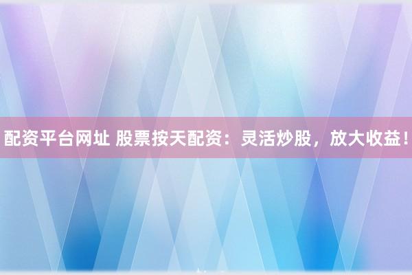 配资平台网址 股票按天配资：灵活炒股，放大收益！