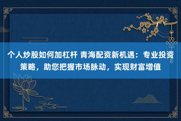 个人炒股如何加杠杆 青海配资新机遇：专业投资策略，助您把握市场脉动，实现财富增值