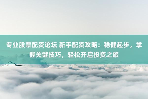 专业股票配资论坛 新手配资攻略：稳健起步，掌握关键技巧，轻松开启投资之旅