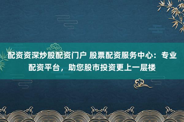 配资资深炒股配资门户 股票配资服务中心:专业配资平台,助您股市投资更上一层楼