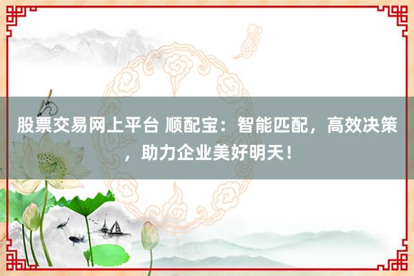 股票交易网上平台 顺配宝：智能匹配，高效决策，助力企业美好明天！