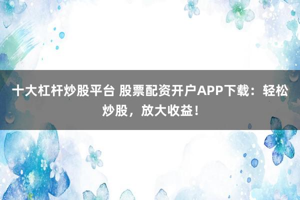 十大杠杆炒股平台 股票配资开户APP下载:轻松炒股,放大收益!
