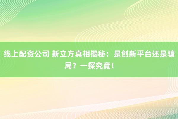 线上配资公司 新立方真相揭秘:是创新平台还是骗局?一探究竟!