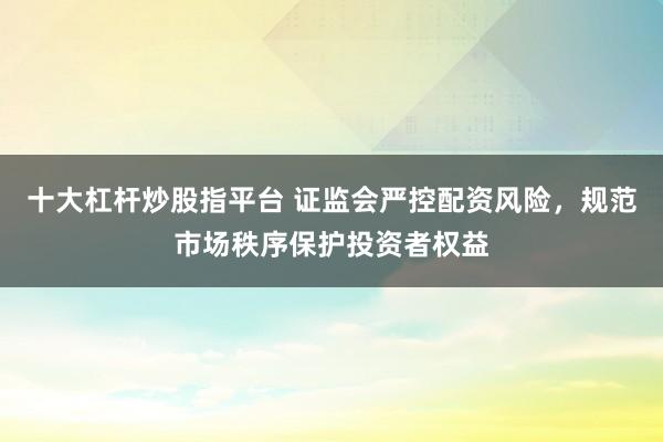 十大杠杆炒股指平台 证监会严控配资风险,规范市场秩序保护投资者权益