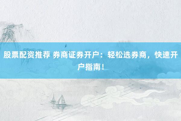 股票配资推荐 券商证券开户：轻松选券商，快速开户指南！