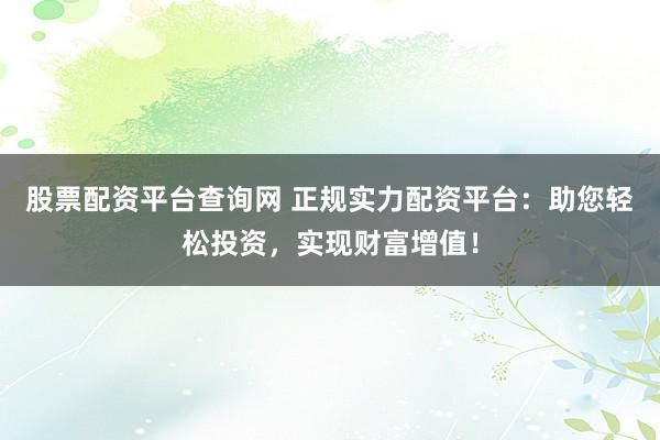 股票配资平台查询网 正规实力配资平台:助您轻松投资,实现财富增值!