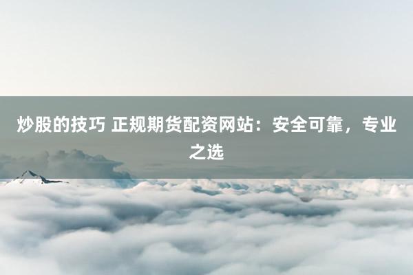 炒股的技巧 正规期货配资网站：安全可靠，专业之选