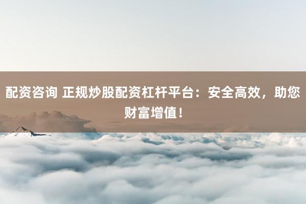 配资咨询 正规炒股配资杠杆平台：安全高效，助您财富增值！