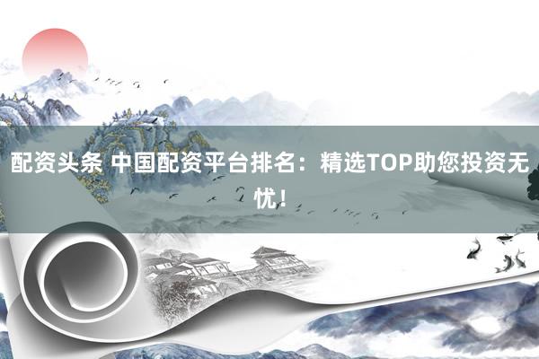 配资头条 中国配资平台排名:精选TOP助您投资无忧!