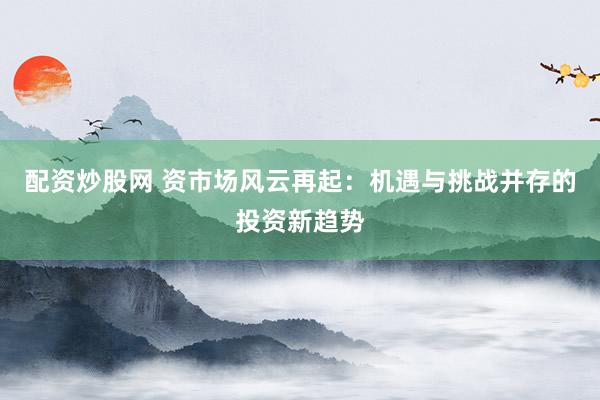 配资炒股网 资市场风云再起：机遇与挑战并存的投资新趋势