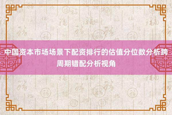 中国资本市场场景下配资排行的估值分位数分析跨周期错配分析视角
