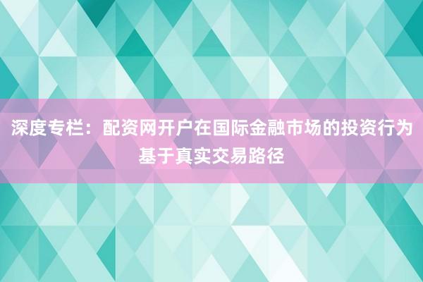 深度专栏：配资网开户在国际金融市场的投资行为基于真实交易路径