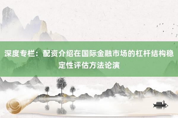 深度专栏:配资介绍在国际金融市场的杠杆结构稳定性评估方法论演