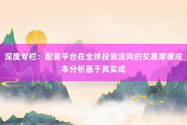 深度专栏:配资平台在全球投资流向的交易摩擦成本分析基于真实成