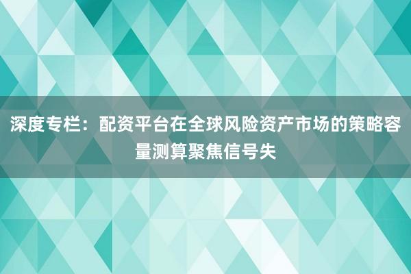 深度专栏：配资平台在全球风险资产市场的策略容量测算聚焦信号失