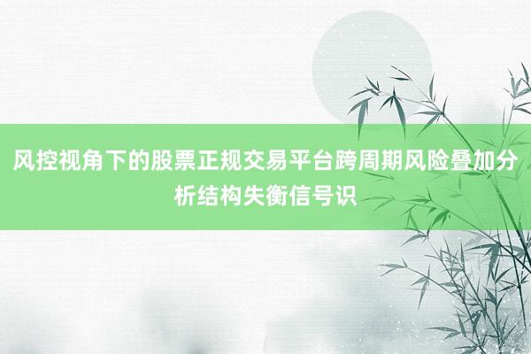风控视角下的股票正规交易平台跨周期风险叠加分析结构失衡信号识