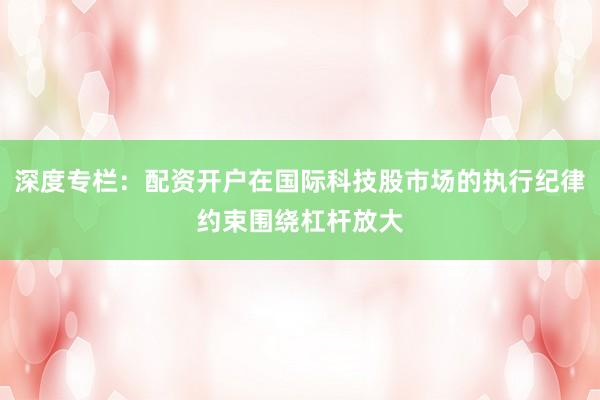 深度专栏：配资开户在国际科技股市场的执行纪律约束围绕杠杆放大