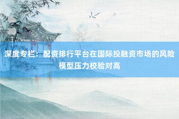 深度专栏：配资排行平台在国际投融资市场的风险模型压力校验对高