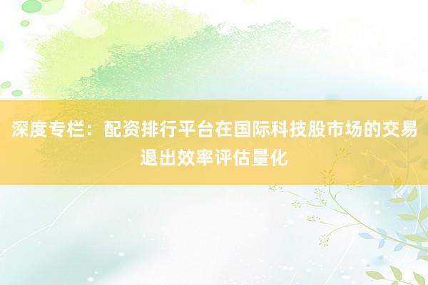 深度专栏：配资排行平台在国际科技股市场的交易退出效率评估量化
