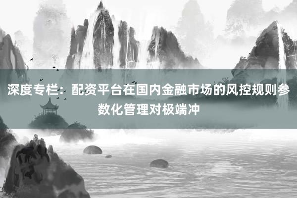 深度专栏：配资平台在国内金融市场的风控规则参数化管理对极端冲
