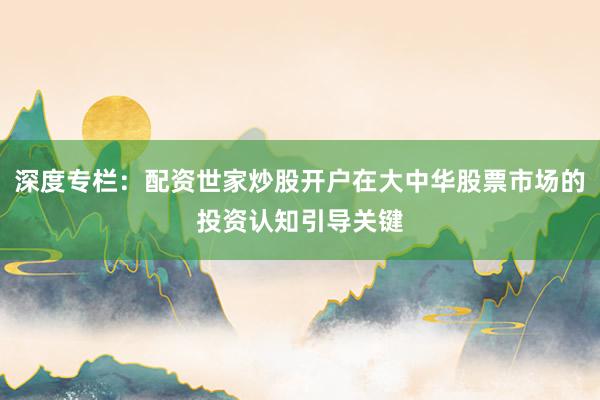 深度专栏：配资世家炒股开户在大中华股票市场的投资认知引导关键