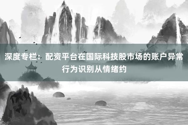 深度专栏：配资平台在国际科技股市场的账户异常行为识别从情绪约