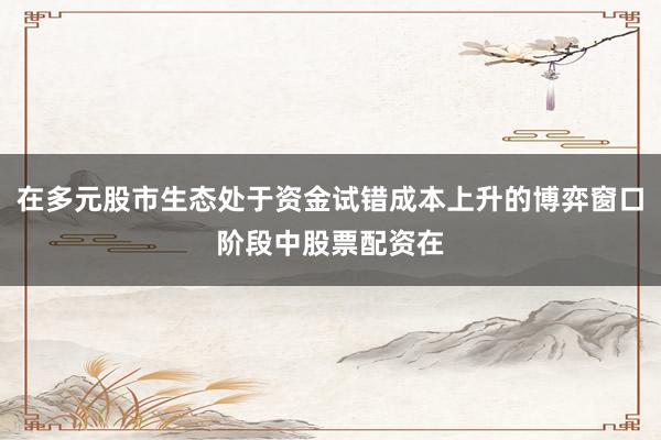 在多元股市生态处于资金试错成本上升的博弈窗口阶段中股票配资在