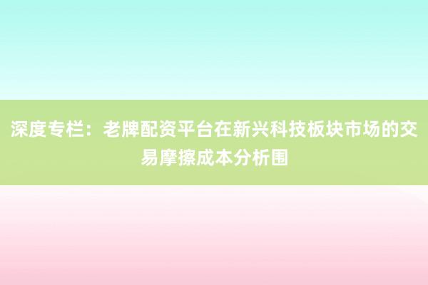 深度专栏：老牌配资平台在新兴科技板块市场的交易摩擦成本分析围