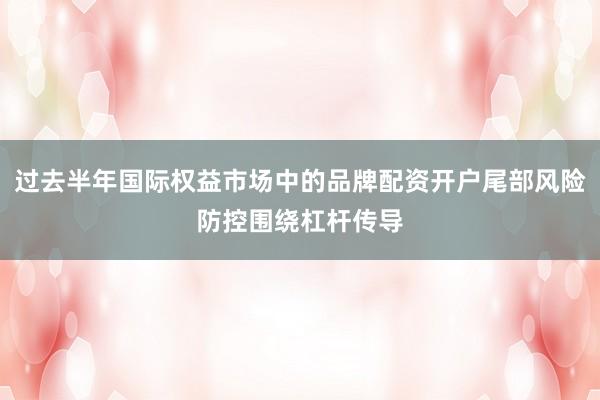过去半年国际权益市场中的品牌配资开户尾部风险防控围绕杠杆传导