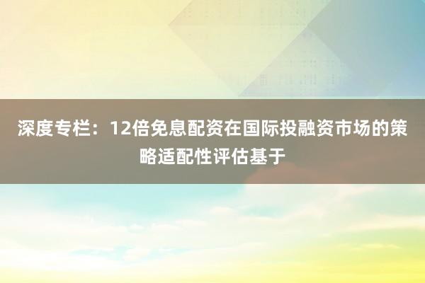 深度专栏：12倍免息配资在国际投融资市场的策略适配性评估基于