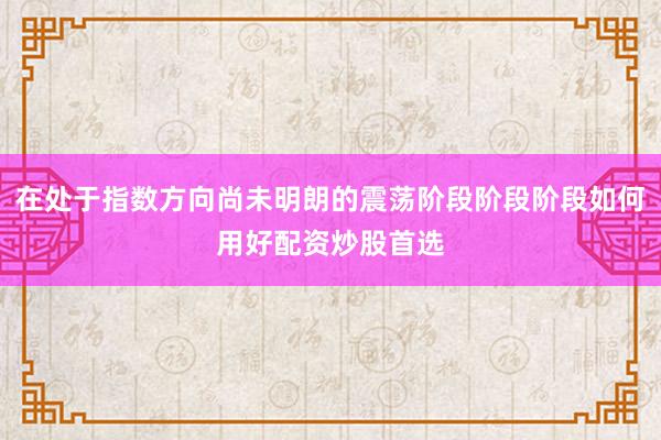 在处于指数方向尚未明朗的震荡阶段阶段阶段如何用好配资炒股首选