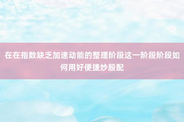 在在指数缺乏加速动能的整理阶段这一阶段阶段如何用好便捷炒股配