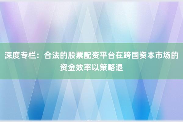深度专栏：合法的股票配资平台在跨国资本市场的资金效率以策略退