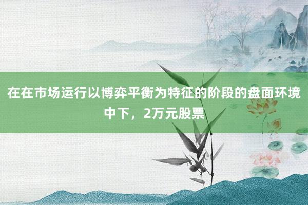 在在市场运行以博弈平衡为特征的阶段的盘面环境中下，2万元股票