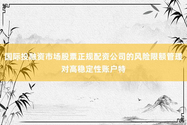 国际投融资市场股票正规配资公司的风险限额管理对高稳定性账户特