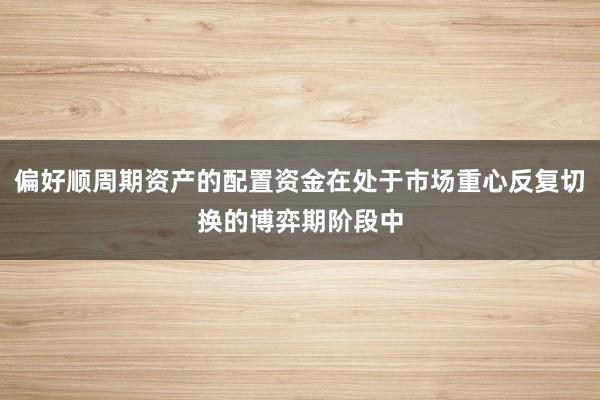 偏好顺周期资产的配置资金在处于市场重心反复切换的博弈期阶段中