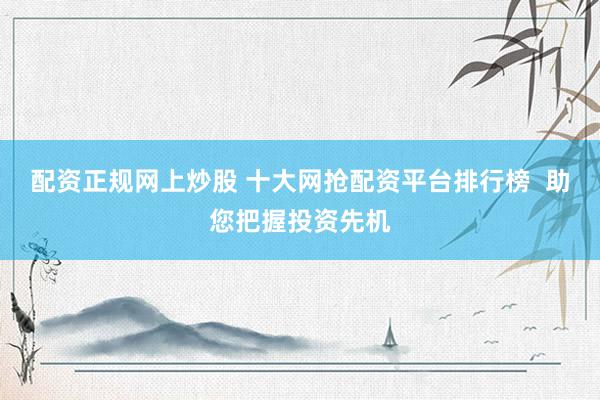 配资正规网上炒股 十大网抢配资平台排行榜  助您把握投资先机
