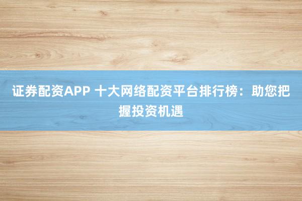 证券配资APP 十大网络配资平台排行榜：助您把握投资机遇