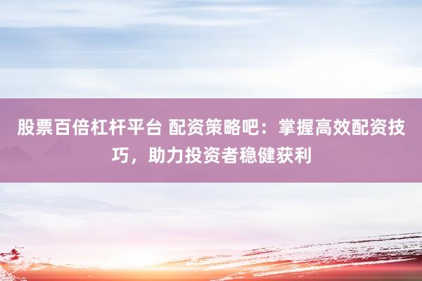 股票百倍杠杆平台 配资策略吧：掌握高效配资技巧，助力投资者稳健获利