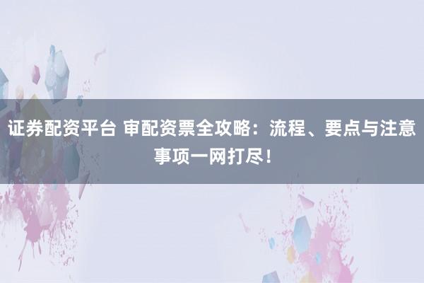 证券配资平台 审配资票全攻略：流程、要点与注意事项一网打尽！