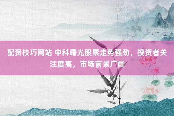 配资技巧网站 中科曙光股票走势强劲，投资者关注度高，市场前景广阔
