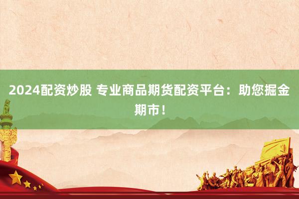 2024配资炒股 专业商品期货配资平台：助您掘金期市！