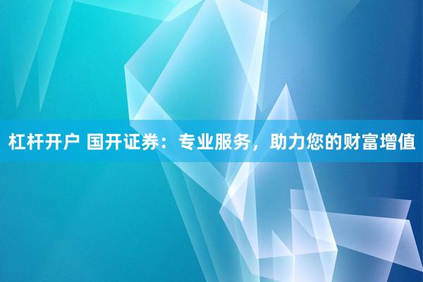 杠杆开户 国开证券：专业服务，助力您的财富增值