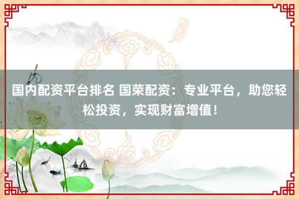 国内配资平台排名 国荣配资:专业平台,助您轻松投资,实现财富增值!