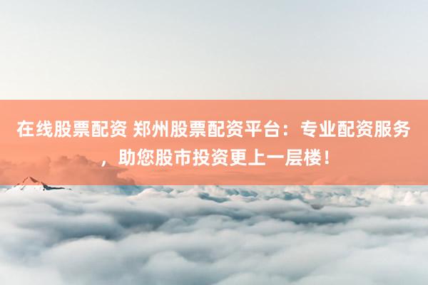 在线股票配资 郑州股票配资平台：专业配资服务，助您股市投资更上一层楼！