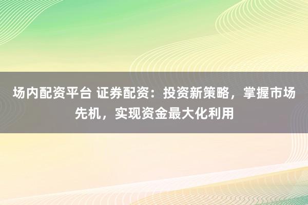 场内配资平台 证券配资：投资新策略，掌握市场先机，实现资金最大化利用