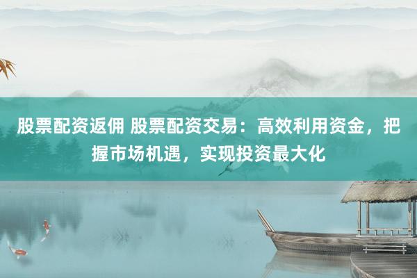 股票配资返佣 股票配资交易：高效利用资金，把握市场机遇，实现投资最大化