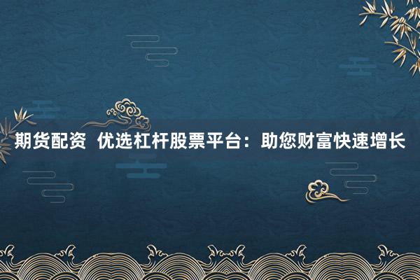 期货配资 优选杠杆股票平台:助您财富快速增长