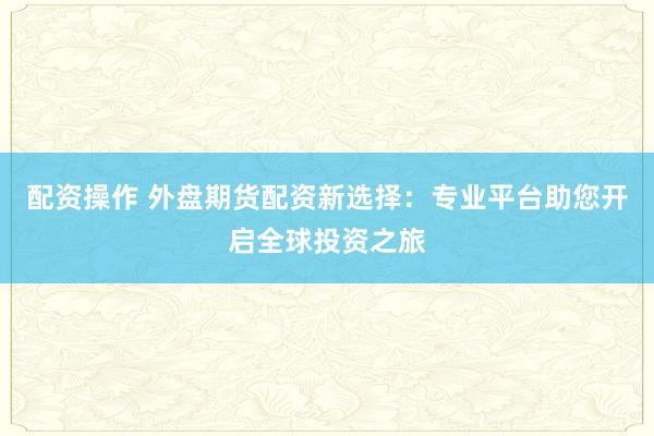 配资操作 外盘期货配资新选择:专业平台助您开启全球投资之旅
